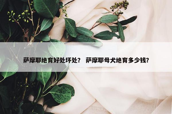 萨摩耶绝育好处坏处？ 萨摩耶母犬绝育多少钱？