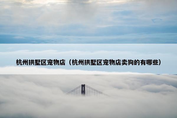 杭州拱墅区宠物店（杭州拱墅区宠物店卖狗的有哪些）