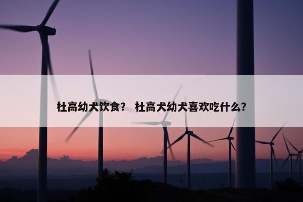 杜高幼犬饮食？ 杜高犬幼犬喜欢吃什么？