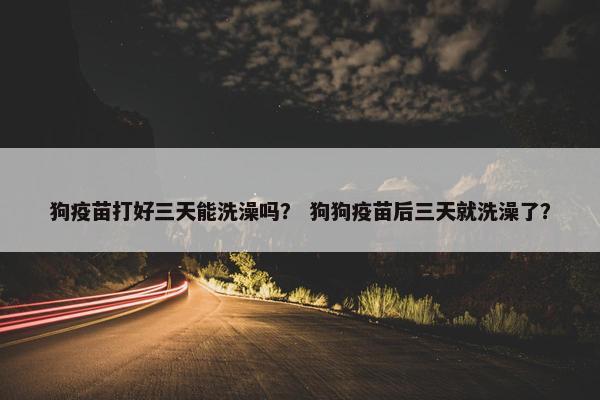 狗疫苗打好三天能洗澡吗？ 狗狗疫苗后三天就洗澡了？