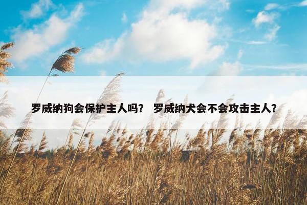 罗威纳狗会保护主人吗？ 罗威纳犬会不会攻击主人？