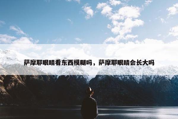 萨摩耶眼睛看东西模糊吗，萨摩耶眼睛会长大吗