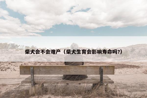柴犬会不会难产（柴犬生育会影响寿命吗?）