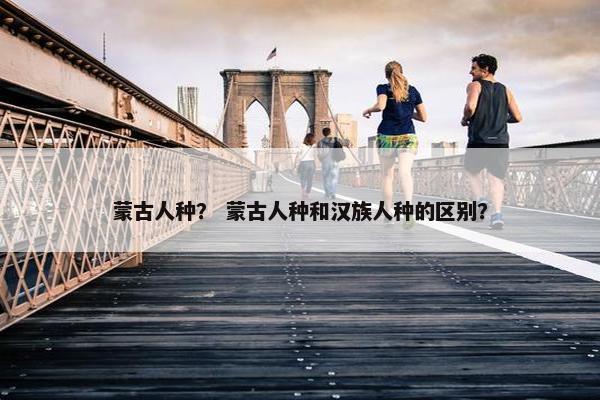 蒙古人种？ 蒙古人种和汉族人种的区别？