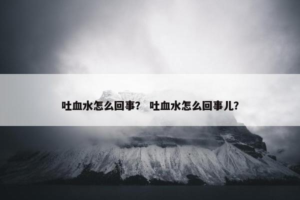 吐血水怎么回事？ 吐血水怎么回事儿？