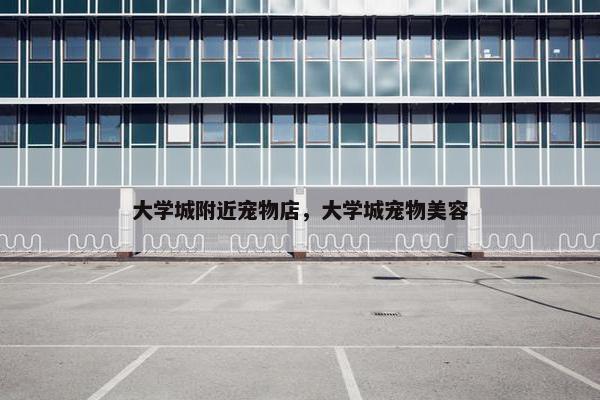 大学城附近宠物店，大学城宠物美容