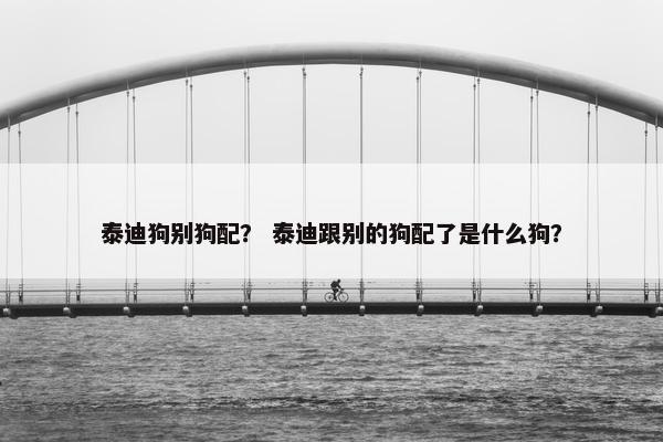 泰迪狗别狗配？ 泰迪跟别的狗配了是什么狗？