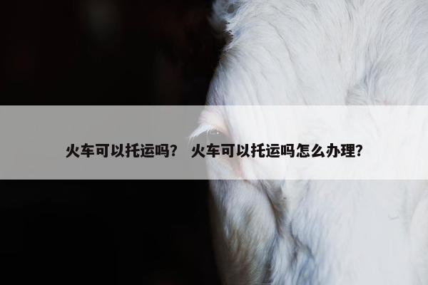 火车可以托运吗？ 火车可以托运吗怎么办理？