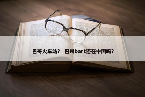 巴哥火车站？ 巴哥bart还在中国吗？
