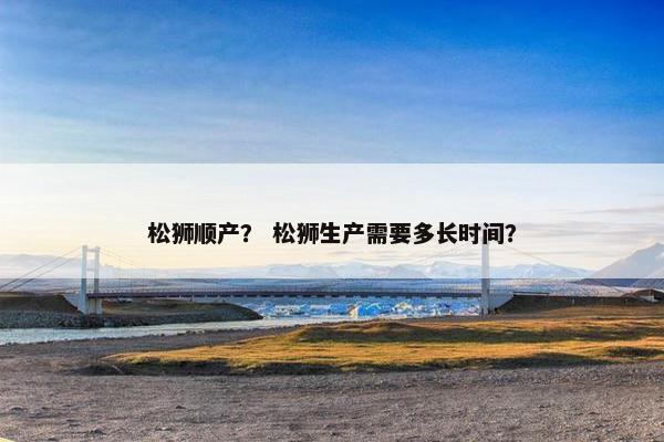 松狮顺产？ 松狮生产需要多长时间？