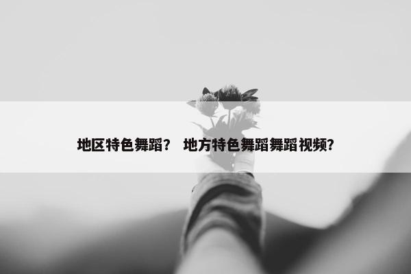 地区特色舞蹈？ 地方特色舞蹈舞蹈视频？