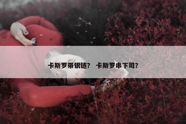 卡斯罗带银链? 卡斯罗串下司? 卡斯罗带银链? 卡斯罗串下司?