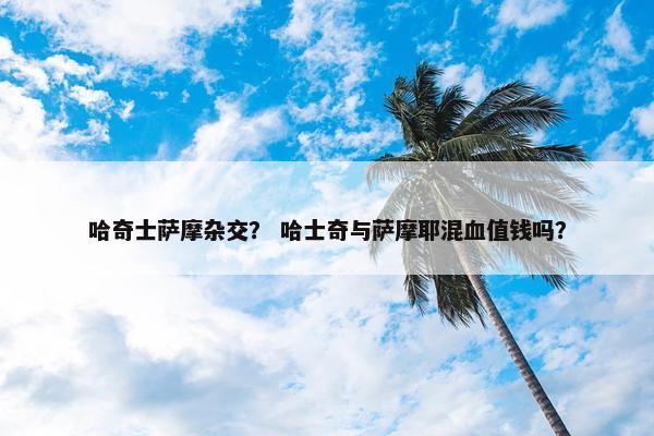哈奇士萨摩杂交？ 哈士奇与萨摩耶混血值钱吗？