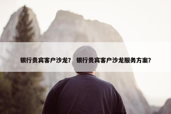 银行贵宾客户沙龙？ 银行贵宾客户沙龙服务方案？