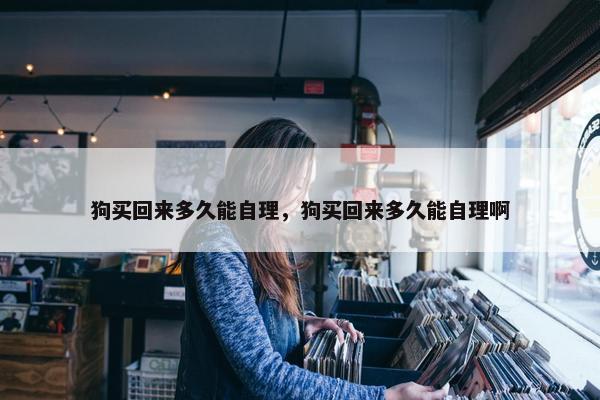狗买回来多久能自理，狗买回来多久能自理啊