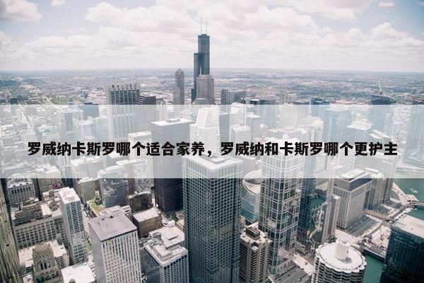 罗威纳卡斯罗哪个适合家养，罗威纳和卡斯罗哪个更护主