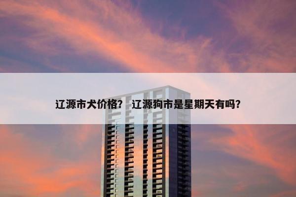 辽源市犬价格？ 辽源狗市是星期天有吗？