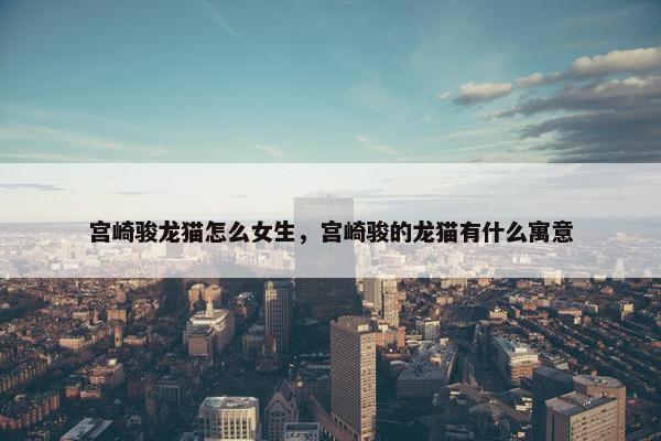 宫崎骏龙猫怎么女生，宫崎骏的龙猫有什么寓意