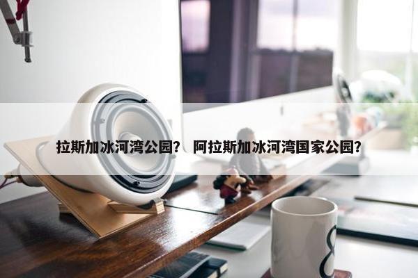 拉斯加冰河湾公园？ 阿拉斯加冰河湾国家公园？