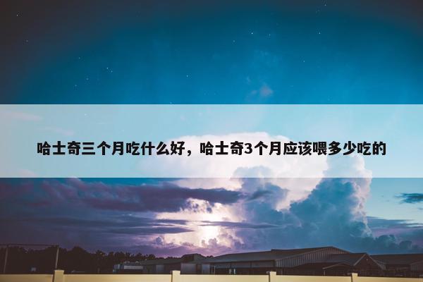 哈士奇三个月吃什么好，哈士奇3个月应该喂多少吃的