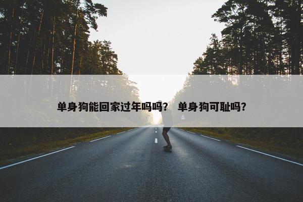 单身狗能回家过年吗吗？ 单身狗可耻吗？