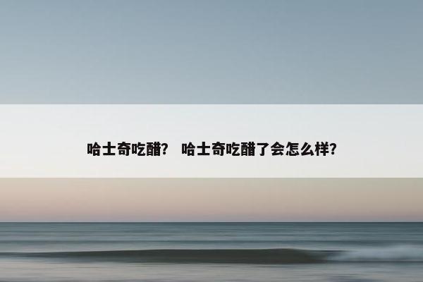 哈士奇吃醋？ 哈士奇吃醋了会怎么样？