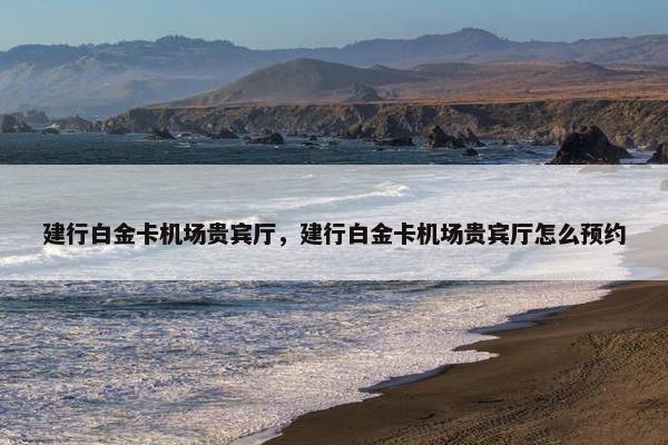 建行白金卡机场贵宾厅，建行白金卡机场贵宾厅怎么预约
