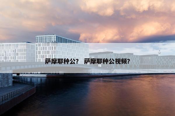 萨摩耶种公？ 萨摩耶种公视频？
