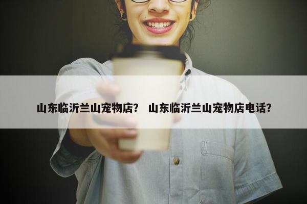 山东临沂兰山宠物店？ 山东临沂兰山宠物店电话？
