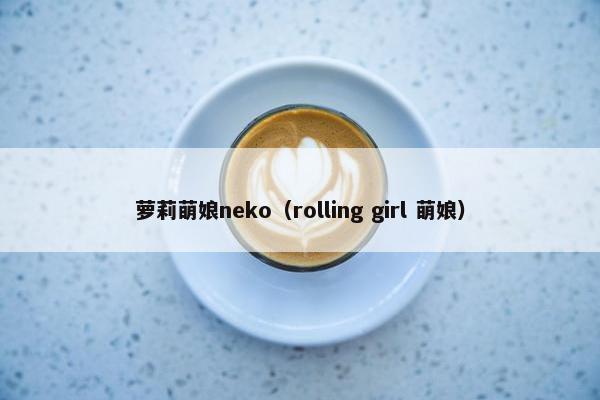 萝莉萌娘neko（rolling girl 萌娘）