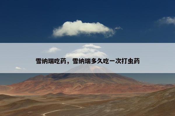 雪纳瑞吃药，雪纳瑞多久吃一次打虫药