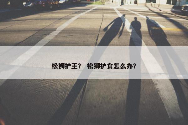 松狮护王？ 松狮护食怎么办？