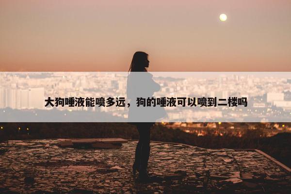 大狗唾液能喷多远，狗的唾液可以喷到二楼吗