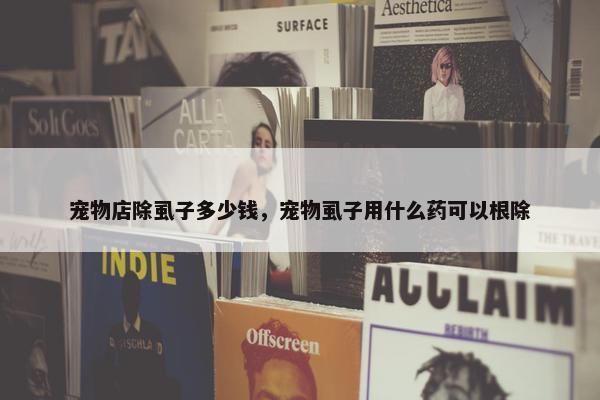 宠物店除虱子多少钱，宠物虱子用什么药可以根除