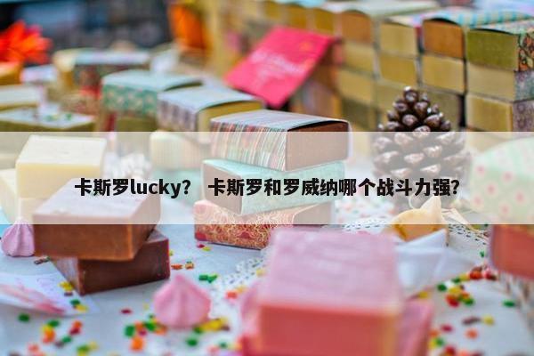 卡斯罗lucky？ 卡斯罗和罗威纳哪个战斗力强？